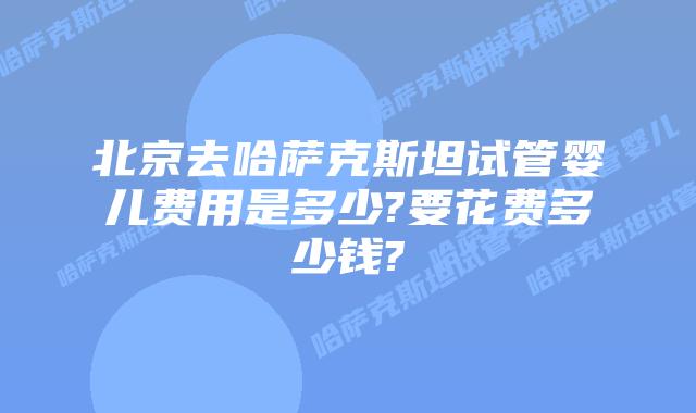 北京去哈萨克斯坦试管婴儿费用是多少?要花费多少钱?