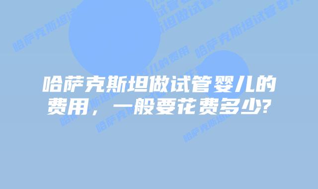 哈萨克斯坦做试管婴儿的费用,一般要花费多少?