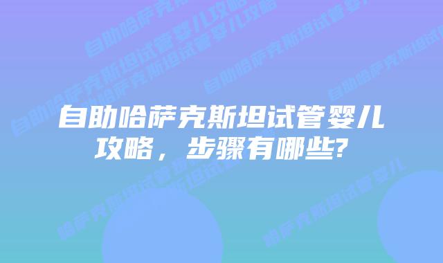 自助哈萨克斯坦试管婴儿攻略，步骤有哪些?