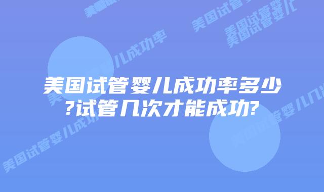 美国试管婴儿成功率多少?试管几次才能成功?