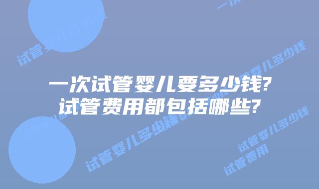 一次试管婴儿要多少钱?试管费用都包括哪些?