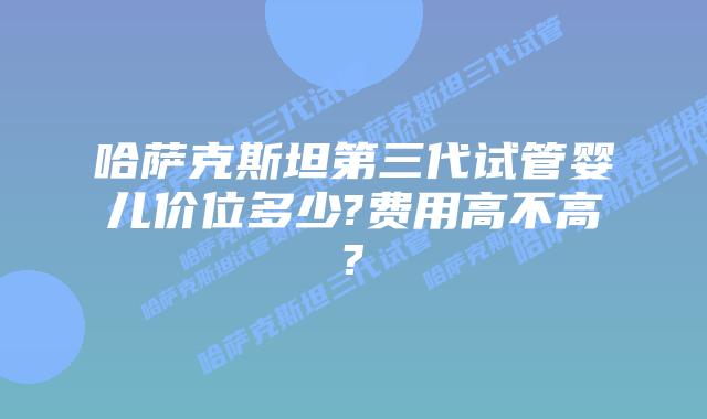 哈萨克斯坦第三代试管婴儿价位多少?费用高不高?