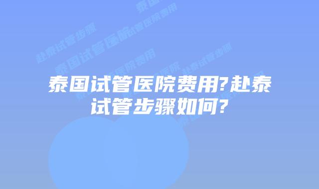 泰国试管医院费用?赴泰试管步骤如何?