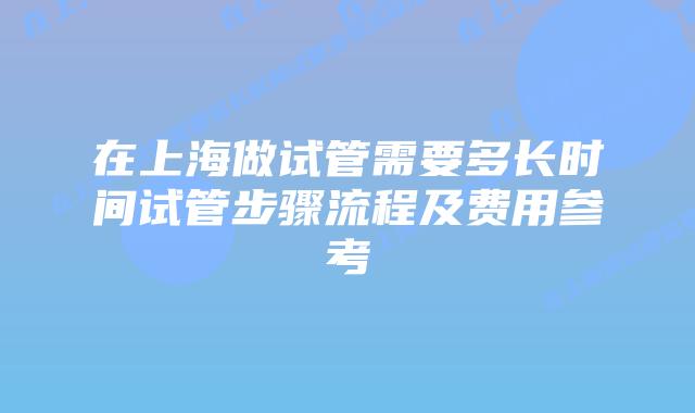 在上海做试管需要多长时间试管步骤流程及费用参考