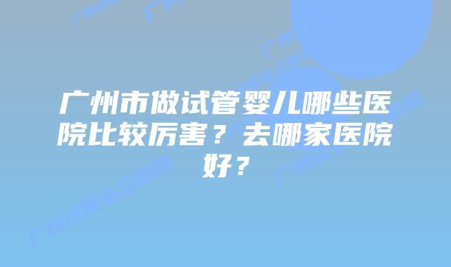 广州市做试管婴儿哪些医院比较厉害？去哪家医院好？