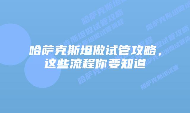 哈萨克斯坦做试管攻略,这些流程你要知道