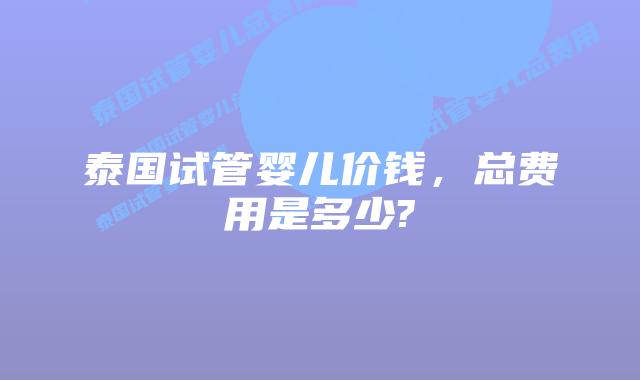 泰国试管婴儿价钱,总费用是多少?