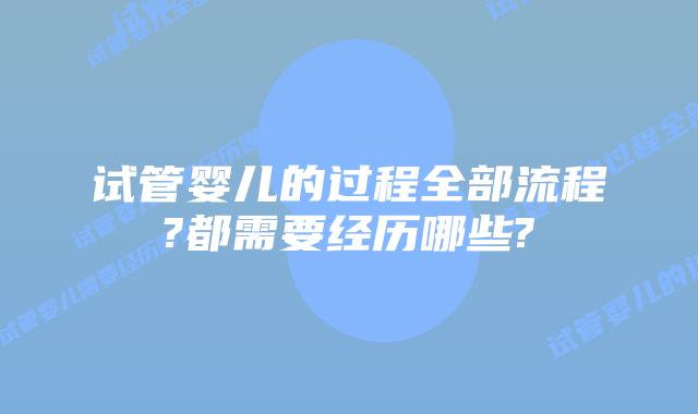 试管婴儿的过程全部流程?都需要经历哪些?