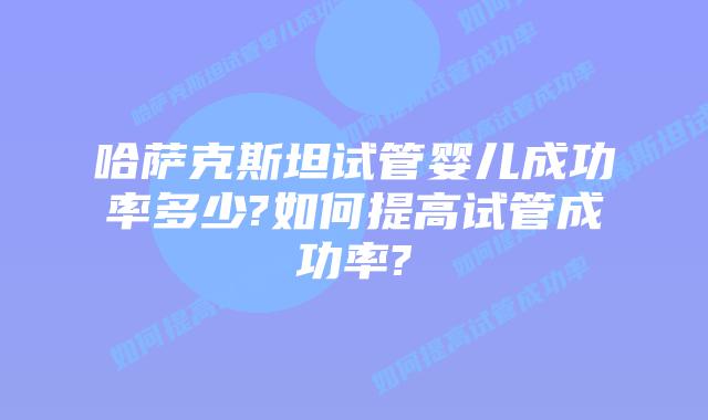 哈萨克斯坦试管婴儿成功率多少?如何提高试管成功率?