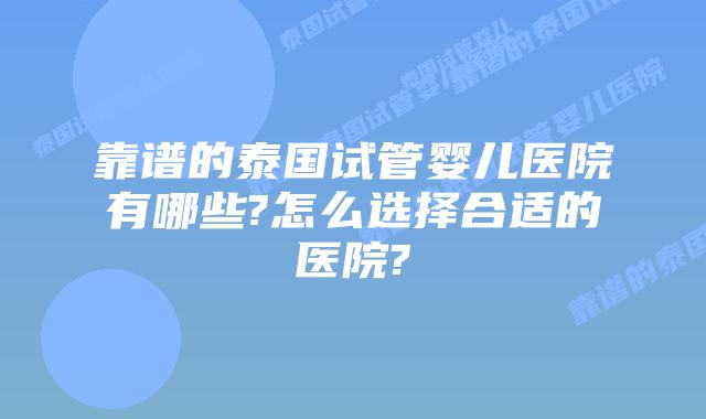 靠谱的泰国试管婴儿医院有哪些?怎么选择合适的医院?