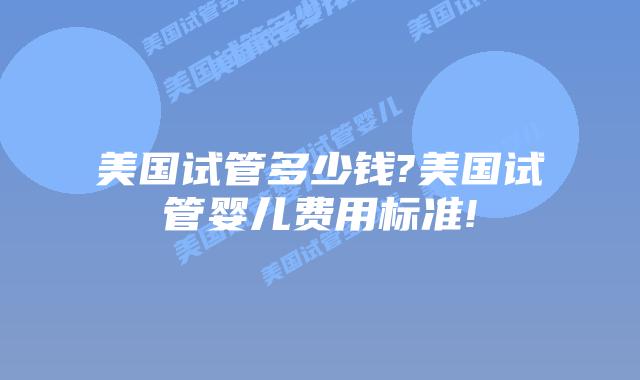 美国试管多少钱?美国试管婴儿费用标准!