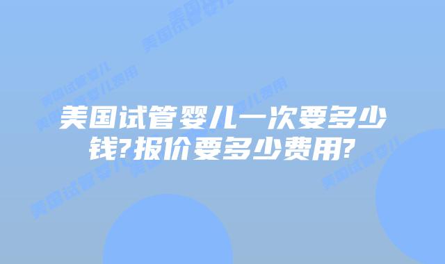 美国试管婴儿一次要多少钱?报价要多少费用?