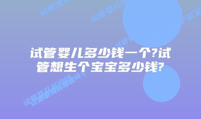 试管婴儿多少钱一个?试管想生个宝宝多少钱?