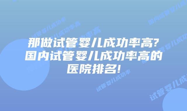 那做试管婴儿成功率高?国内试管婴儿成功率高的医院排名!