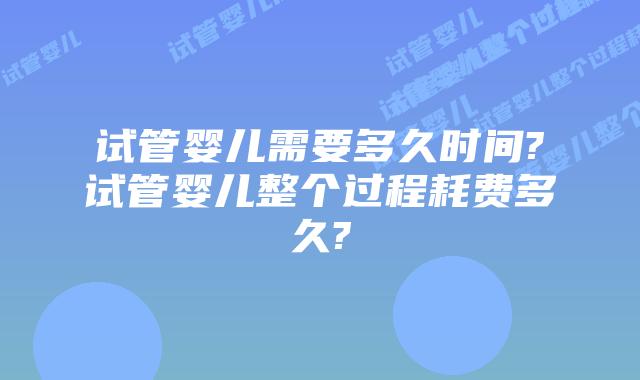 试管婴儿需要多久时间?试管婴儿整个过程耗费多久?
