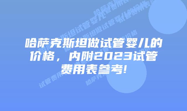 哈萨克斯坦做试管婴儿的价格,内附2023试管费用表参考!
