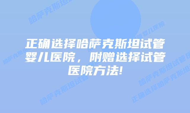 正确选择哈萨克斯坦试管婴儿医院，附赠选择试管医院方法!