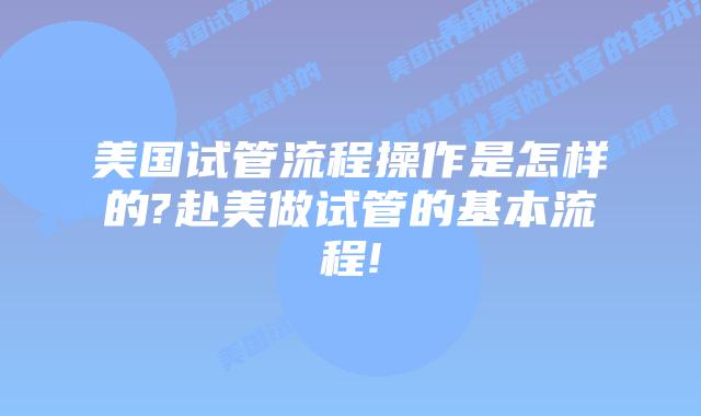 美国试管流程操作是怎样的?赴美做试管的基本流程!