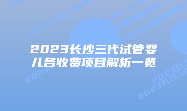 2023长沙三代试管婴儿各收费项目解析一览
