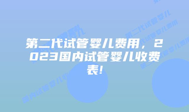 第二代试管婴儿费用，2023国内试管婴儿收费表!