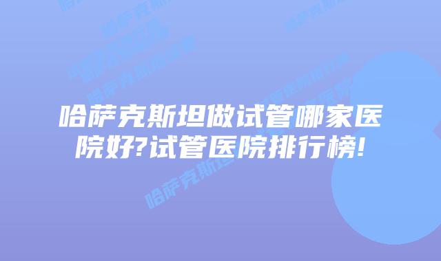 哈萨克斯坦做试管哪家医院好?试管医院排行榜!