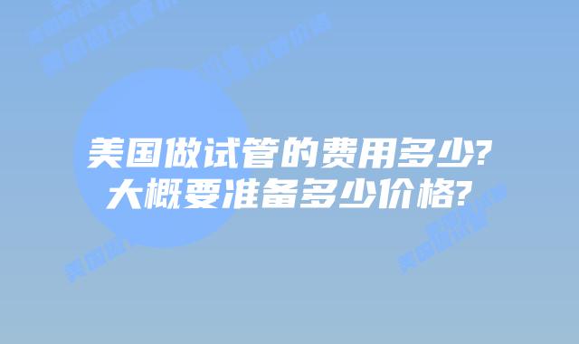 美国做试管的费用多少?大概要准备多少价格?