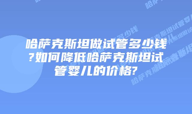 哈萨克斯坦做试管多少钱?如何降低哈萨克斯坦试管婴儿的价格?