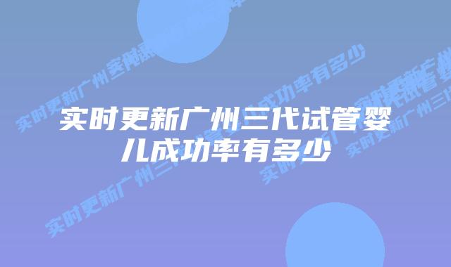 实时更新广州三代试管婴儿成功率有多少