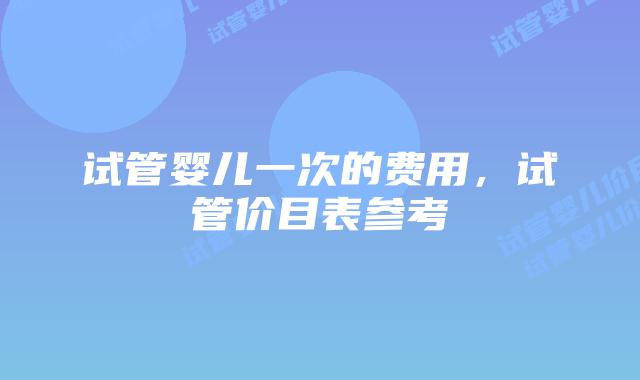 试管婴儿一次的费用,试管价目表参考