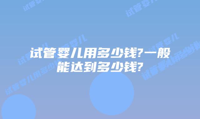 试管婴儿用多少钱?一般能达到多少钱?