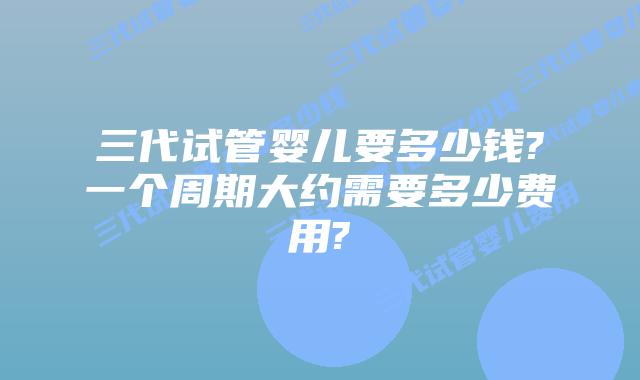 三代试管婴儿要多少钱?一个周期大约需要多少费用?
