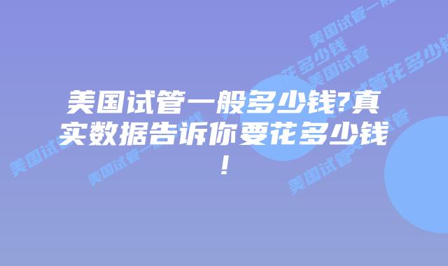 美国试管一般多少钱?真实数据告诉你要花多少钱!