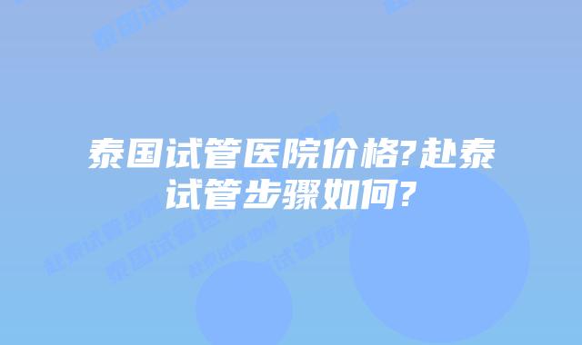 泰国试管医院价格?赴泰试管步骤如何?