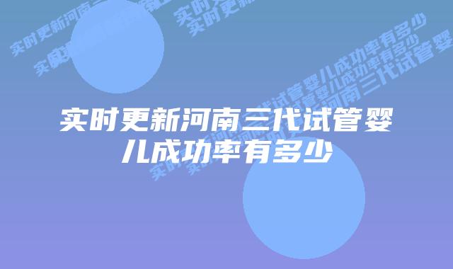 实时更新河南三代试管婴儿成功率有多少