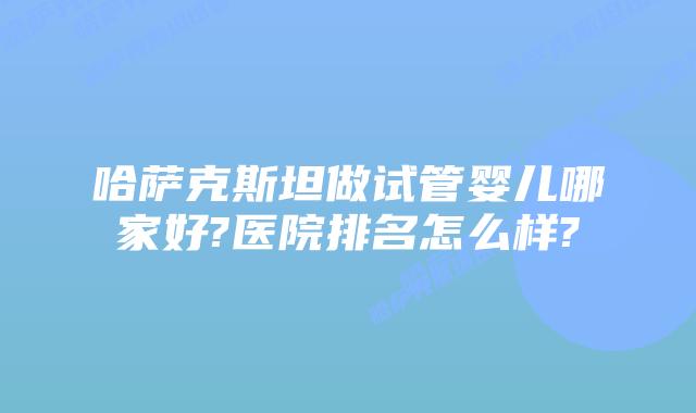 哈萨克斯坦做试管婴儿哪家好?医院排名怎么样?