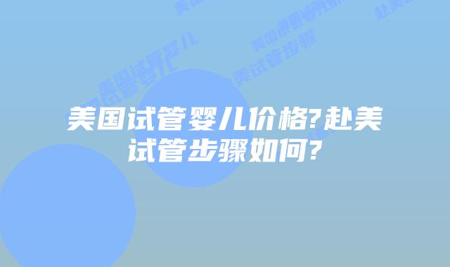 美国试管婴儿价格?赴美试管步骤如何?