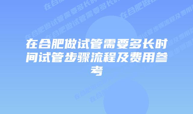 在合肥做试管需要多长时间试管步骤流程及费用参考