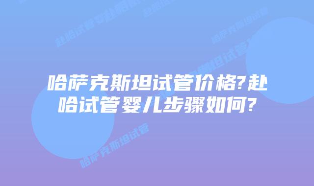 哈萨克斯坦试管价格?赴哈试管婴儿步骤如何?