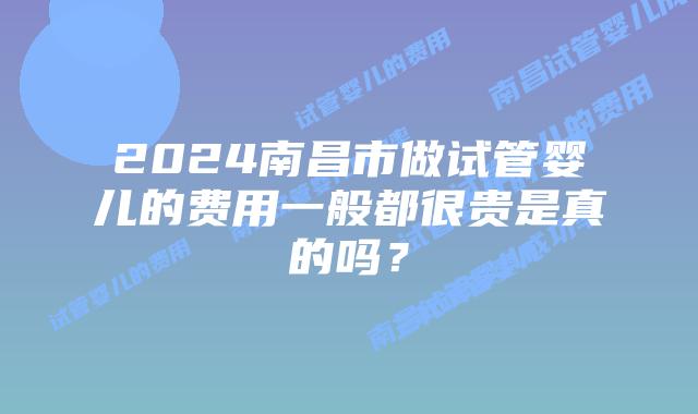2024南昌市做试管婴儿的费用一般都很贵是真的吗？