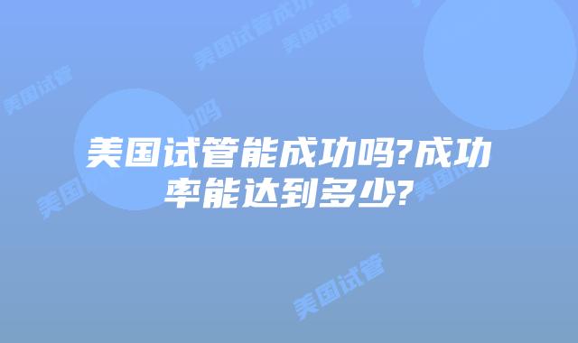 美国试管能成功吗?成功率能达到多少?