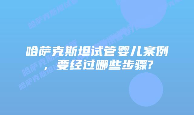 哈萨克斯坦试管婴儿案例,要经过哪些步骤?