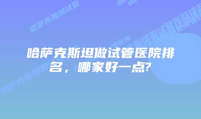 哈萨克斯坦做试管医院排名，哪家好一点?