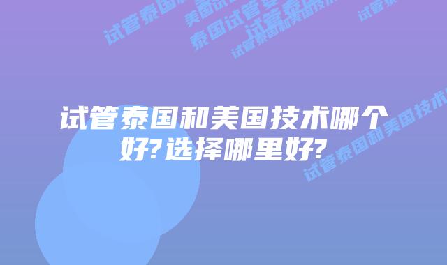 试管泰国和美国技术哪个好?选择哪里好?