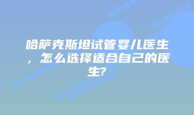哈萨克斯坦试管婴儿医生，怎么选择适合自己的医生?