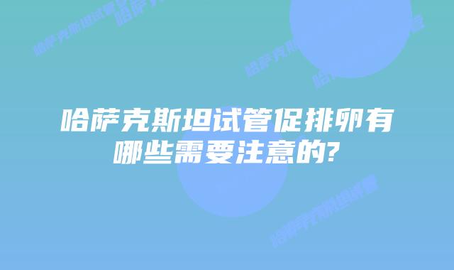 哈萨克斯坦试管促排卵有哪些需要注意的?