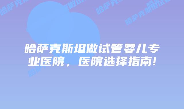 哈萨克斯坦做试管婴儿专业医院，医院选择指南!