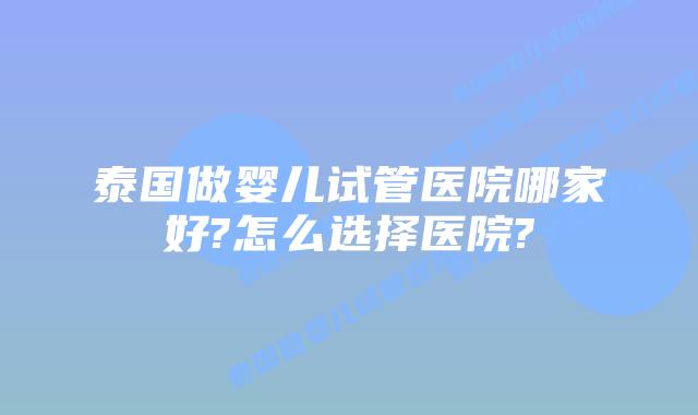 泰国做婴儿试管医院哪家好?怎么选择医院?