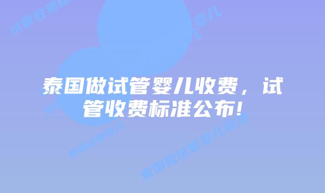 泰国做试管婴儿收费,试管收费标准公布!