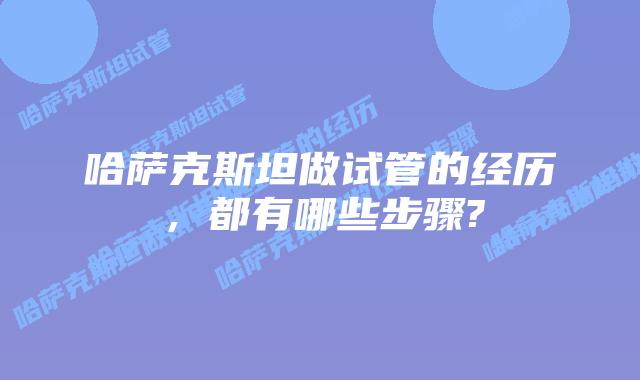 哈萨克斯坦做试管的经历,都有哪些步骤?