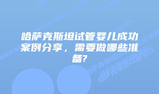 哈萨克斯坦试管婴儿成功案例分享,需要做哪些准备?
